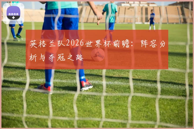 英格兰队2026世界杯前瞻：阵容分析与夺冠之路